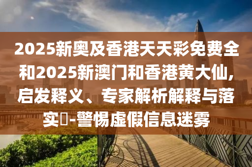 2025新奥及香港天天彩免费全和2025新澳门和香港黄大仙,启发释义、专家解析解释与落实​-警惕虚假信息迷雾